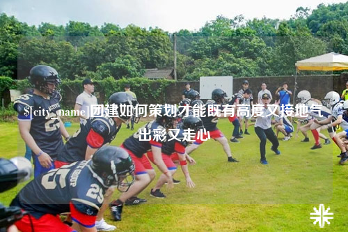 山南团建如何策划才能既有高度又接地气出彩又走心